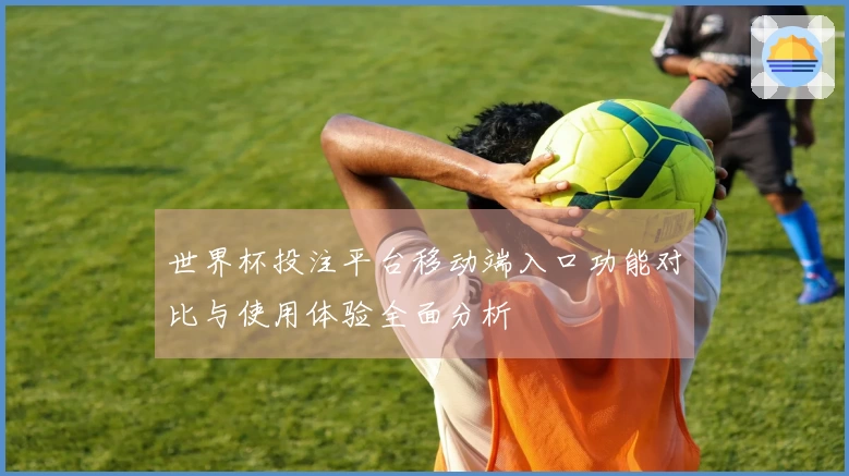 世界杯投注平台移动端入口功能对比与使用体验全面分析